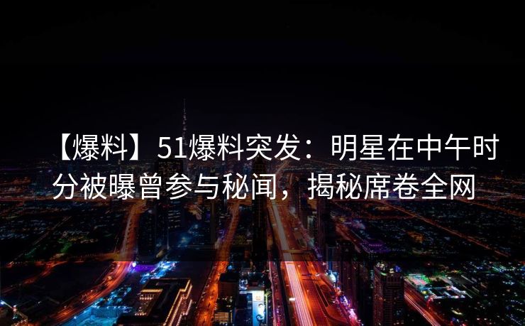 【爆料】51爆料突发：明星在中午时分被曝曾参与秘闻，揭秘席卷全网