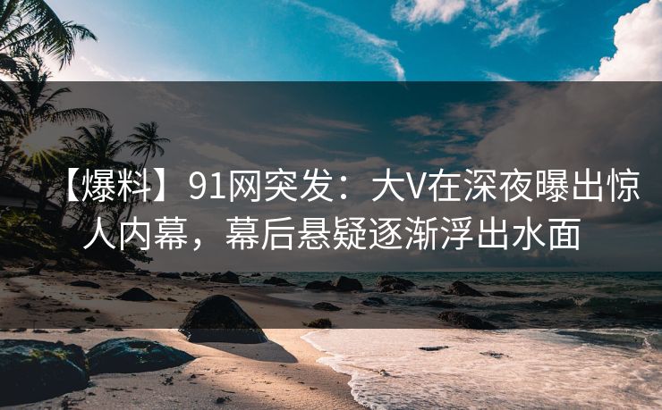 【爆料】91网突发：大V在深夜曝出惊人内幕，幕后悬疑逐渐浮出水面