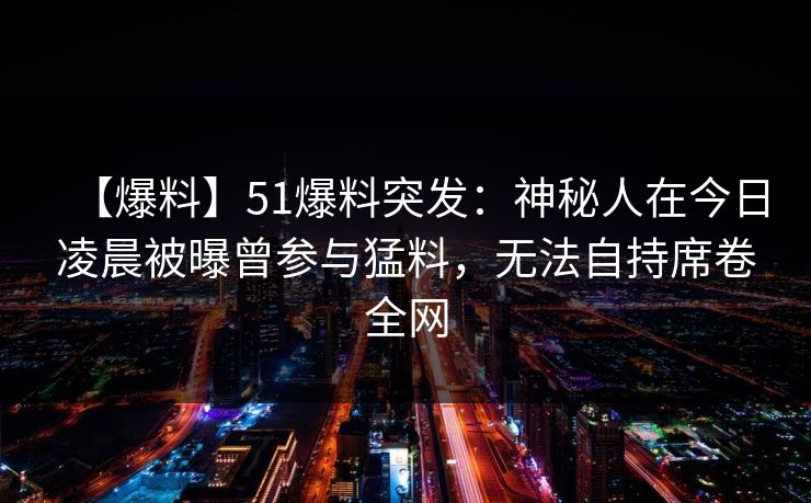 【爆料】51爆料突发：神秘人在今日凌晨被曝曾参与猛料，无法自持席卷全网
