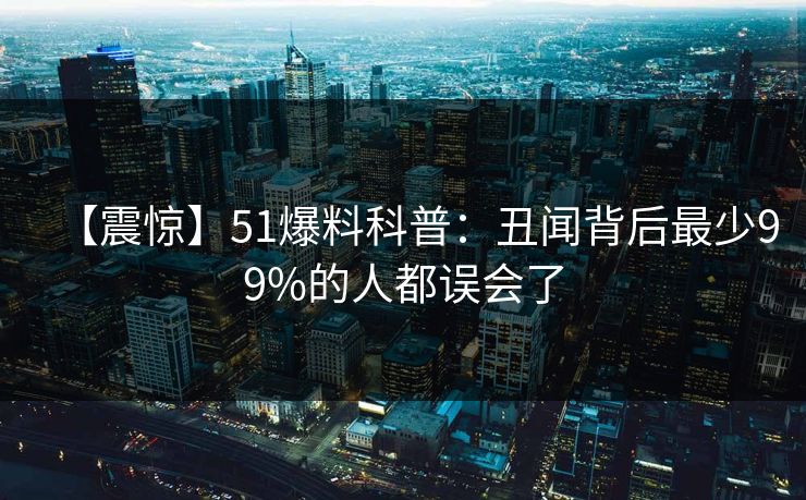 【震惊】51爆料科普：丑闻背后最少99%的人都误会了