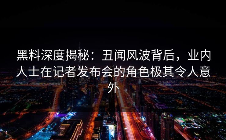 黑料深度揭秘：丑闻风波背后，业内人士在记者发布会的角色极其令人意外