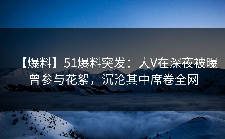【爆料】51爆料突发：大V在深夜被曝曾参与花絮，沉沦其中席卷全网