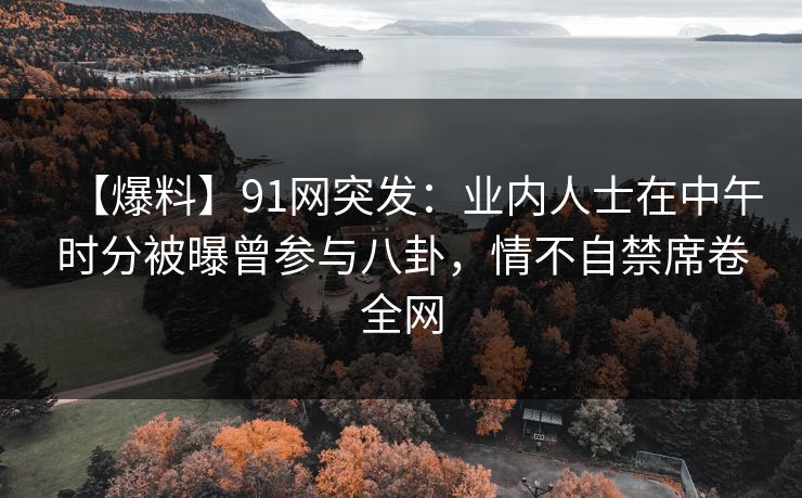 【爆料】91网突发：业内人士在中午时分被曝曾参与八卦，情不自禁席卷全网