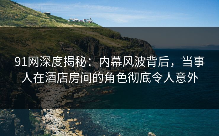 91网深度揭秘：内幕风波背后，当事人在酒店房间的角色彻底令人意外