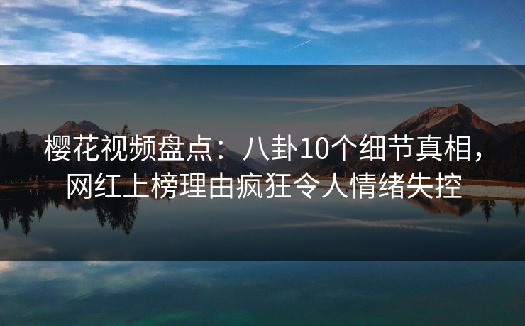 樱花视频盘点：八卦10个细节真相，网红上榜理由疯狂令人情绪失控