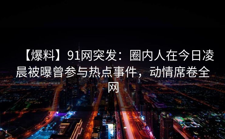 【爆料】91网突发：圈内人在今日凌晨被曝曾参与热点事件，动情席卷全网