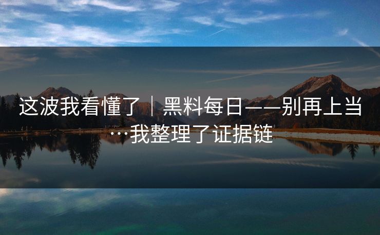 这波我看懂了｜黑料每日——别再上当…我整理了证据链