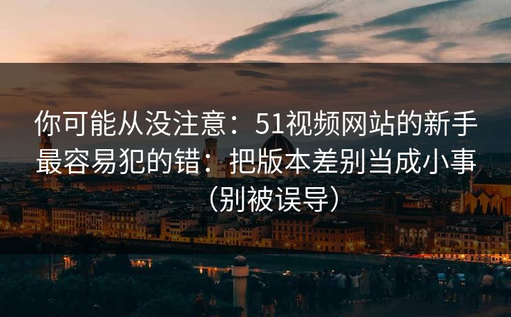 你可能从没注意：51视频网站的新手最容易犯的错：把版本差别当成小事（别被误导）