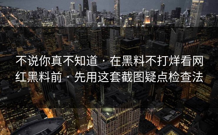 不说你真不知道 · 在黑料不打烊看网红黑料前 · 先用这套截图疑点检查法