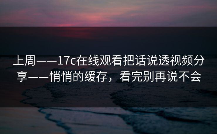 上周——17c在线观看把话说透视频分享——悄悄的缓存，看完别再说不会