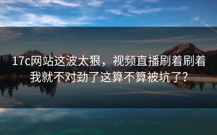 17c网站这波太狠，视频直播刷着刷着我就不对劲了这算不算被坑了？