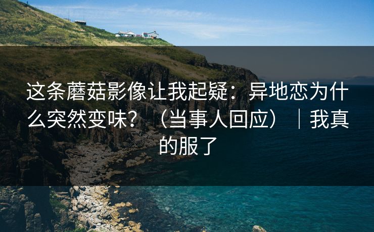 这条蘑菇影像让我起疑：异地恋为什么突然变味？（当事人回应）｜我真的服了